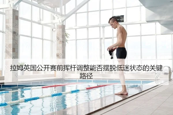 拉姆英国公开赛前挥杆调整能否摆脱低迷状态的关键路径
